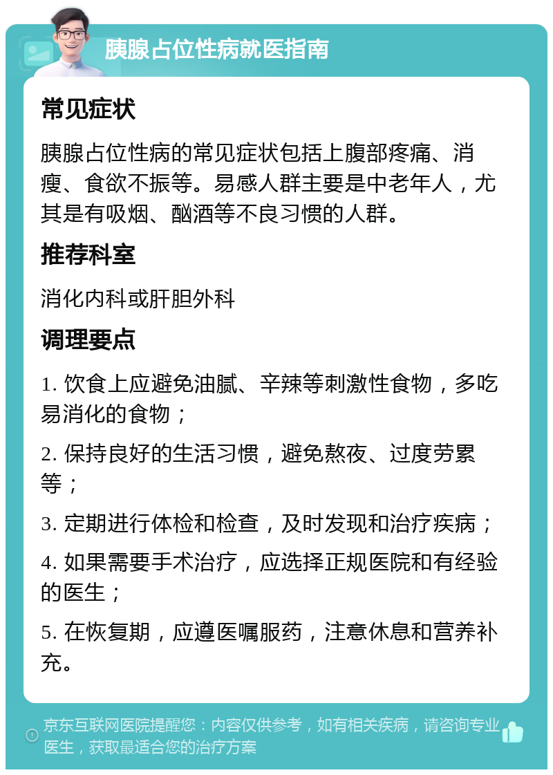 胰腺占位性病就医指南 常见症状 胰腺占位性病的常见症状包括上腹部疼痛、消瘦、食欲不振等。易感人群主要是中老年人，尤其是有吸烟、酗酒等不良习惯的人群。 推荐科室 消化内科或肝胆外科 调理要点 1. 饮食上应避免油腻、辛辣等刺激性食物，多吃易消化的食物； 2. 保持良好的生活习惯，避免熬夜、过度劳累等； 3. 定期进行体检和检查，及时发现和治疗疾病； 4. 如果需要手术治疗，应选择正规医院和有经验的医生； 5. 在恢复期，应遵医嘱服药，注意休息和营养补充。