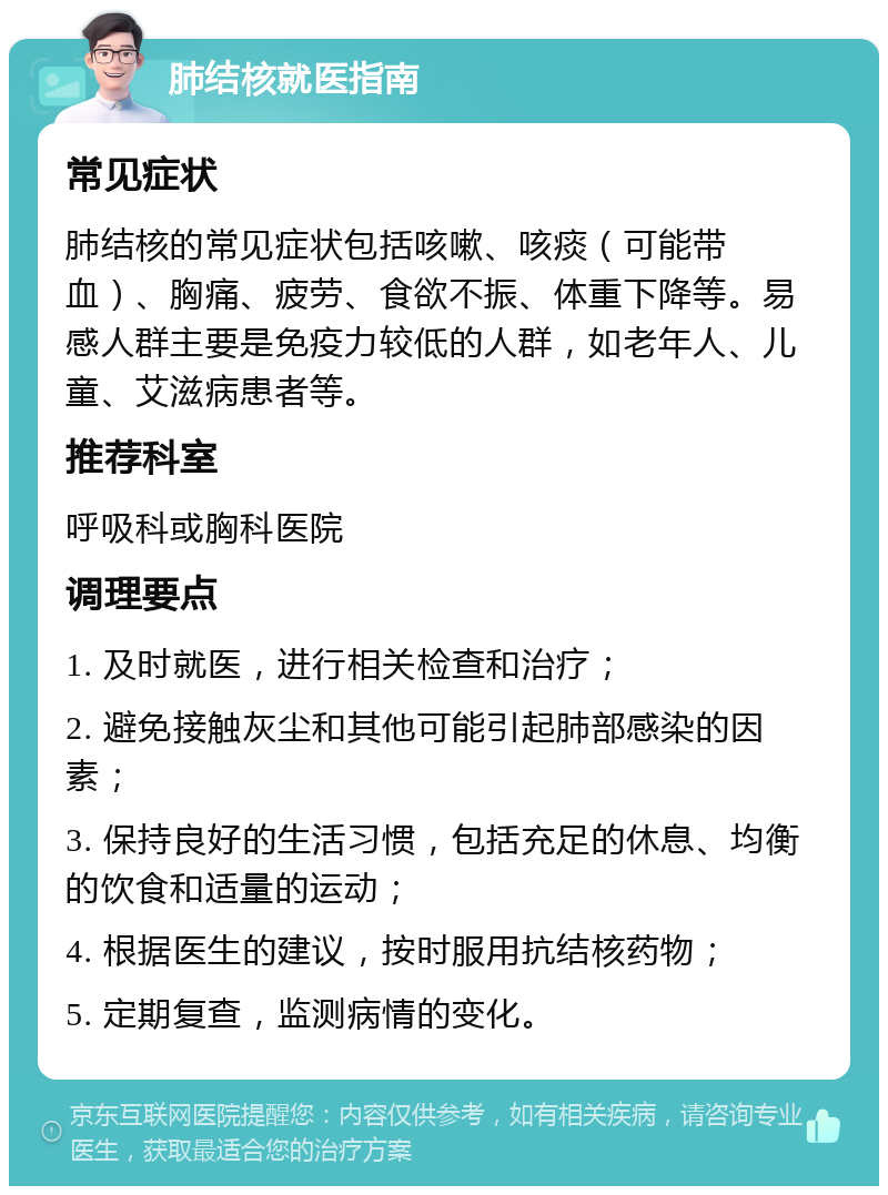 肺结核就医指南 常见症状 肺结核的常见症状包括咳嗽、咳痰（可能带血）、胸痛、疲劳、食欲不振、体重下降等。易感人群主要是免疫力较低的人群，如老年人、儿童、艾滋病患者等。 推荐科室 呼吸科或胸科医院 调理要点 1. 及时就医，进行相关检查和治疗； 2. 避免接触灰尘和其他可能引起肺部感染的因素； 3. 保持良好的生活习惯，包括充足的休息、均衡的饮食和适量的运动； 4. 根据医生的建议，按时服用抗结核药物； 5. 定期复查，监测病情的变化。