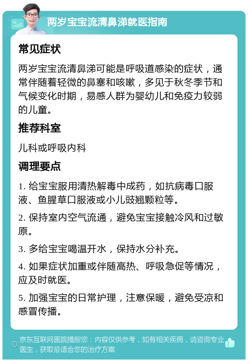 两岁宝宝流清鼻涕就医指南 常见症状 两岁宝宝流清鼻涕可能是呼吸道感染的症状，通常伴随着轻微的鼻塞和咳嗽，多见于秋冬季节和气候变化时期，易感人群为婴幼儿和免疫力较弱的儿童。 推荐科室 儿科或呼吸内科 调理要点 1. 给宝宝服用清热解毒中成药，如抗病毒口服液、鱼腥草口服液或小儿豉翘颗粒等。 2. 保持室内空气流通，避免宝宝接触冷风和过敏原。 3. 多给宝宝喝温开水，保持水分补充。 4. 如果症状加重或伴随高热、呼吸急促等情况，应及时就医。 5. 加强宝宝的日常护理，注意保暖，避免受凉和感冒传播。