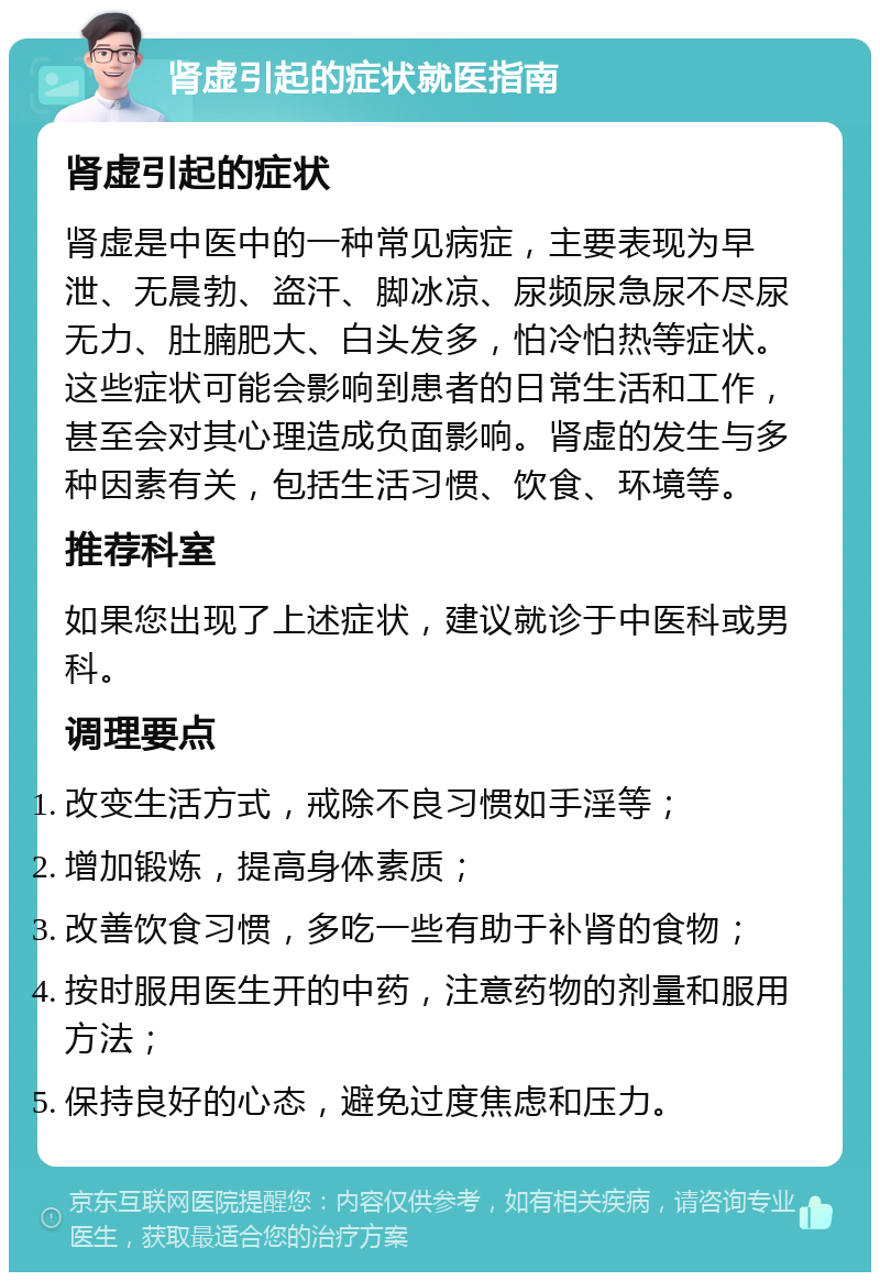 肾虚引起的症状就医指南 肾虚引起的症状 肾虚是中医中的一种常见病症，主要表现为早泄、无晨勃、盗汗、脚冰凉、尿频尿急尿不尽尿无力、肚腩肥大、白头发多，怕冷怕热等症状。这些症状可能会影响到患者的日常生活和工作，甚至会对其心理造成负面影响。肾虚的发生与多种因素有关，包括生活习惯、饮食、环境等。 推荐科室 如果您出现了上述症状，建议就诊于中医科或男科。 调理要点 改变生活方式，戒除不良习惯如手淫等； 增加锻炼，提高身体素质； 改善饮食习惯，多吃一些有助于补肾的食物； 按时服用医生开的中药，注意药物的剂量和服用方法； 保持良好的心态，避免过度焦虑和压力。