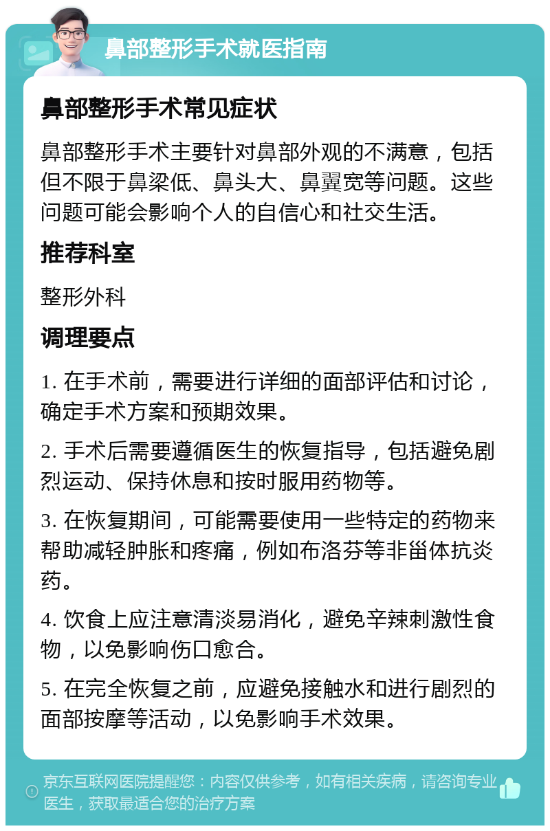 鼻部整形手术就医指南 鼻部整形手术常见症状 鼻部整形手术主要针对鼻部外观的不满意，包括但不限于鼻梁低、鼻头大、鼻翼宽等问题。这些问题可能会影响个人的自信心和社交生活。 推荐科室 整形外科 调理要点 1. 在手术前，需要进行详细的面部评估和讨论，确定手术方案和预期效果。 2. 手术后需要遵循医生的恢复指导，包括避免剧烈运动、保持休息和按时服用药物等。 3. 在恢复期间，可能需要使用一些特定的药物来帮助减轻肿胀和疼痛，例如布洛芬等非甾体抗炎药。 4. 饮食上应注意清淡易消化，避免辛辣刺激性食物，以免影响伤口愈合。 5. 在完全恢复之前，应避免接触水和进行剧烈的面部按摩等活动，以免影响手术效果。