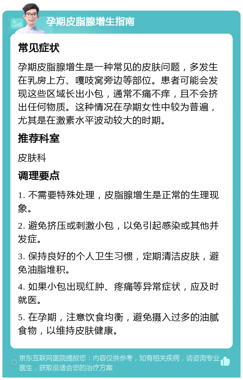 孕期皮脂腺增生指南 常见症状 孕期皮脂腺增生是一种常见的皮肤问题，多发生在乳房上方、嘎吱窝旁边等部位。患者可能会发现这些区域长出小包，通常不痛不痒，且不会挤出任何物质。这种情况在孕期女性中较为普遍，尤其是在激素水平波动较大的时期。 推荐科室 皮肤科 调理要点 1. 不需要特殊处理，皮脂腺增生是正常的生理现象。 2. 避免挤压或刺激小包，以免引起感染或其他并发症。 3. 保持良好的个人卫生习惯，定期清洁皮肤，避免油脂堆积。 4. 如果小包出现红肿、疼痛等异常症状，应及时就医。 5. 在孕期，注意饮食均衡，避免摄入过多的油腻食物，以维持皮肤健康。