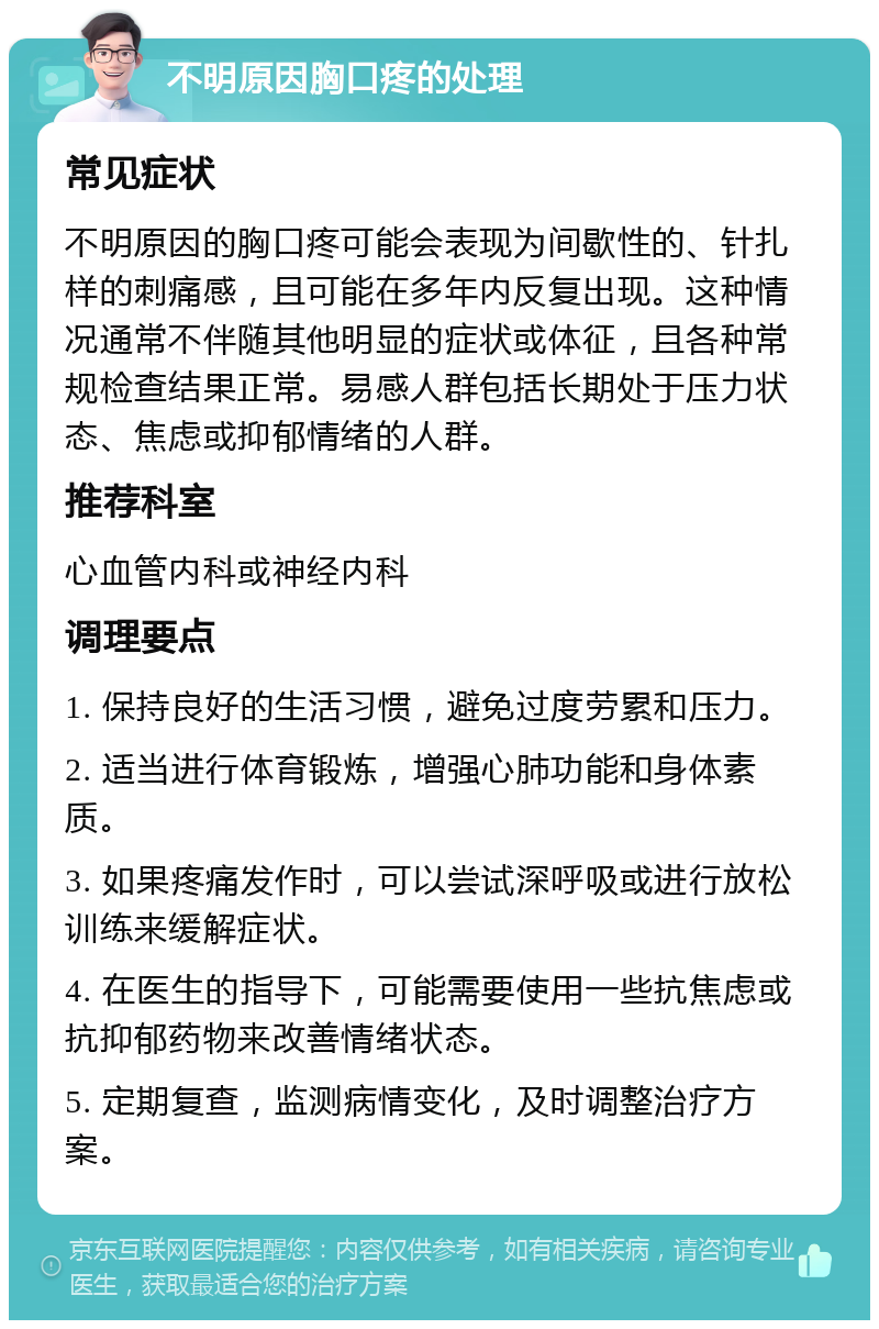 不明原因胸口疼的处理 常见症状 不明原因的胸口疼可能会表现为间歇性的、针扎样的刺痛感，且可能在多年内反复出现。这种情况通常不伴随其他明显的症状或体征，且各种常规检查结果正常。易感人群包括长期处于压力状态、焦虑或抑郁情绪的人群。 推荐科室 心血管内科或神经内科 调理要点 1. 保持良好的生活习惯，避免过度劳累和压力。 2. 适当进行体育锻炼，增强心肺功能和身体素质。 3. 如果疼痛发作时，可以尝试深呼吸或进行放松训练来缓解症状。 4. 在医生的指导下，可能需要使用一些抗焦虑或抗抑郁药物来改善情绪状态。 5. 定期复查，监测病情变化，及时调整治疗方案。