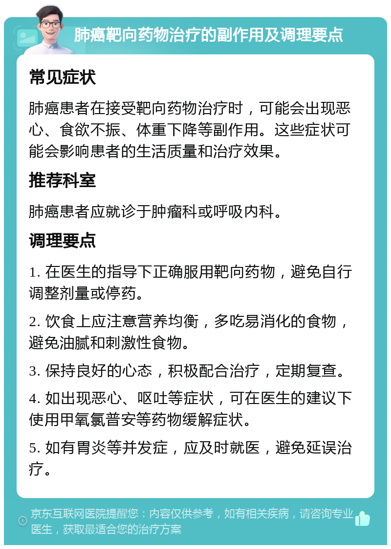 肺癌靶向药物治疗的副作用及调理要点 常见症状 肺癌患者在接受靶向药物治疗时，可能会出现恶心、食欲不振、体重下降等副作用。这些症状可能会影响患者的生活质量和治疗效果。 推荐科室 肺癌患者应就诊于肿瘤科或呼吸内科。 调理要点 1. 在医生的指导下正确服用靶向药物，避免自行调整剂量或停药。 2. 饮食上应注意营养均衡，多吃易消化的食物，避免油腻和刺激性食物。 3. 保持良好的心态，积极配合治疗，定期复查。 4. 如出现恶心、呕吐等症状，可在医生的建议下使用甲氧氯普安等药物缓解症状。 5. 如有胃炎等并发症，应及时就医，避免延误治疗。