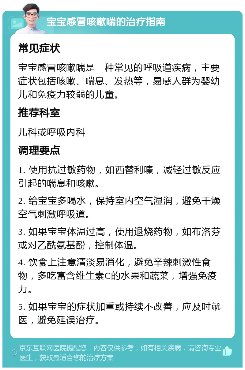 宝宝感冒咳嗽喘的治疗指南 常见症状 宝宝感冒咳嗽喘是一种常见的呼吸道疾病，主要症状包括咳嗽、喘息、发热等，易感人群为婴幼儿和免疫力较弱的儿童。 推荐科室 儿科或呼吸内科 调理要点 1. 使用抗过敏药物，如西替利嗪，减轻过敏反应引起的喘息和咳嗽。 2. 给宝宝多喝水，保持室内空气湿润，避免干燥空气刺激呼吸道。 3. 如果宝宝体温过高，使用退烧药物，如布洛芬或对乙酰氨基酚，控制体温。 4. 饮食上注意清淡易消化，避免辛辣刺激性食物，多吃富含维生素C的水果和蔬菜，增强免疫力。 5. 如果宝宝的症状加重或持续不改善，应及时就医，避免延误治疗。