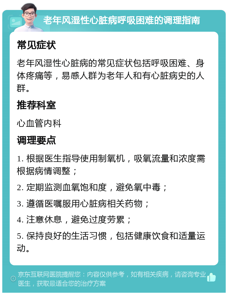 老年风湿性心脏病呼吸困难的调理指南 常见症状 老年风湿性心脏病的常见症状包括呼吸困难、身体疼痛等，易感人群为老年人和有心脏病史的人群。 推荐科室 心血管内科 调理要点 1. 根据医生指导使用制氧机，吸氧流量和浓度需根据病情调整； 2. 定期监测血氧饱和度，避免氧中毒； 3. 遵循医嘱服用心脏病相关药物； 4. 注意休息，避免过度劳累； 5. 保持良好的生活习惯，包括健康饮食和适量运动。