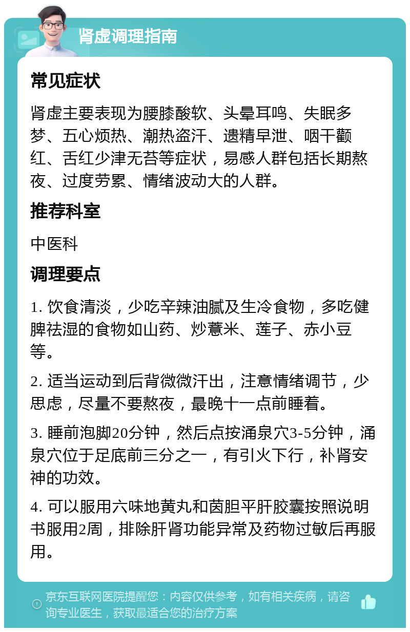 肾虚调理指南 常见症状 肾虚主要表现为腰膝酸软、头晕耳鸣、失眠多梦、五心烦热、潮热盗汗、遗精早泄、咽干颧红、舌红少津无苔等症状，易感人群包括长期熬夜、过度劳累、情绪波动大的人群。 推荐科室 中医科 调理要点 1. 饮食清淡，少吃辛辣油腻及生冷食物，多吃健脾祛湿的食物如山药、炒薏米、莲子、赤小豆等。 2. 适当运动到后背微微汗出，注意情绪调节，少思虑，尽量不要熬夜，最晚十一点前睡着。 3. 睡前泡脚20分钟，然后点按涌泉穴3-5分钟，涌泉穴位于足底前三分之一，有引火下行，补肾安神的功效。 4. 可以服用六味地黄丸和茵胆平肝胶囊按照说明书服用2周，排除肝肾功能异常及药物过敏后再服用。