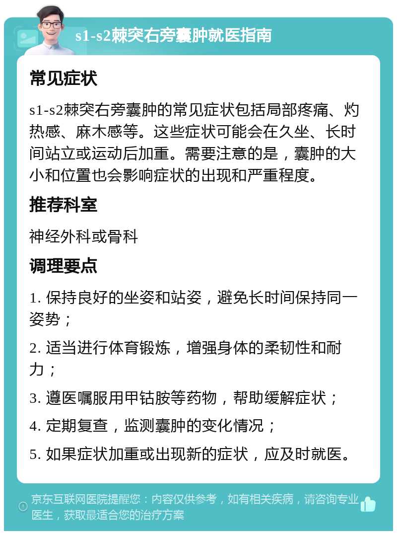 s1-s2棘突右旁囊肿就医指南 常见症状 s1-s2棘突右旁囊肿的常见症状包括局部疼痛、灼热感、麻木感等。这些症状可能会在久坐、长时间站立或运动后加重。需要注意的是，囊肿的大小和位置也会影响症状的出现和严重程度。 推荐科室 神经外科或骨科 调理要点 1. 保持良好的坐姿和站姿，避免长时间保持同一姿势； 2. 适当进行体育锻炼，增强身体的柔韧性和耐力； 3. 遵医嘱服用甲钴胺等药物，帮助缓解症状； 4. 定期复查，监测囊肿的变化情况； 5. 如果症状加重或出现新的症状，应及时就医。