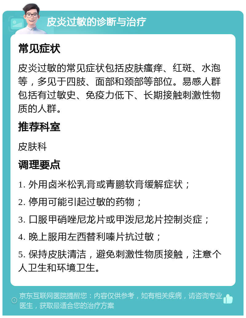 皮炎过敏的诊断与治疗 常见症状 皮炎过敏的常见症状包括皮肤瘙痒、红斑、水泡等，多见于四肢、面部和颈部等部位。易感人群包括有过敏史、免疫力低下、长期接触刺激性物质的人群。 推荐科室 皮肤科 调理要点 1. 外用卤米松乳膏或青鹏软膏缓解症状； 2. 停用可能引起过敏的药物； 3. 口服甲硝唑尼龙片或甲泼尼龙片控制炎症； 4. 晚上服用左西替利嗪片抗过敏； 5. 保持皮肤清洁，避免刺激性物质接触，注意个人卫生和环境卫生。