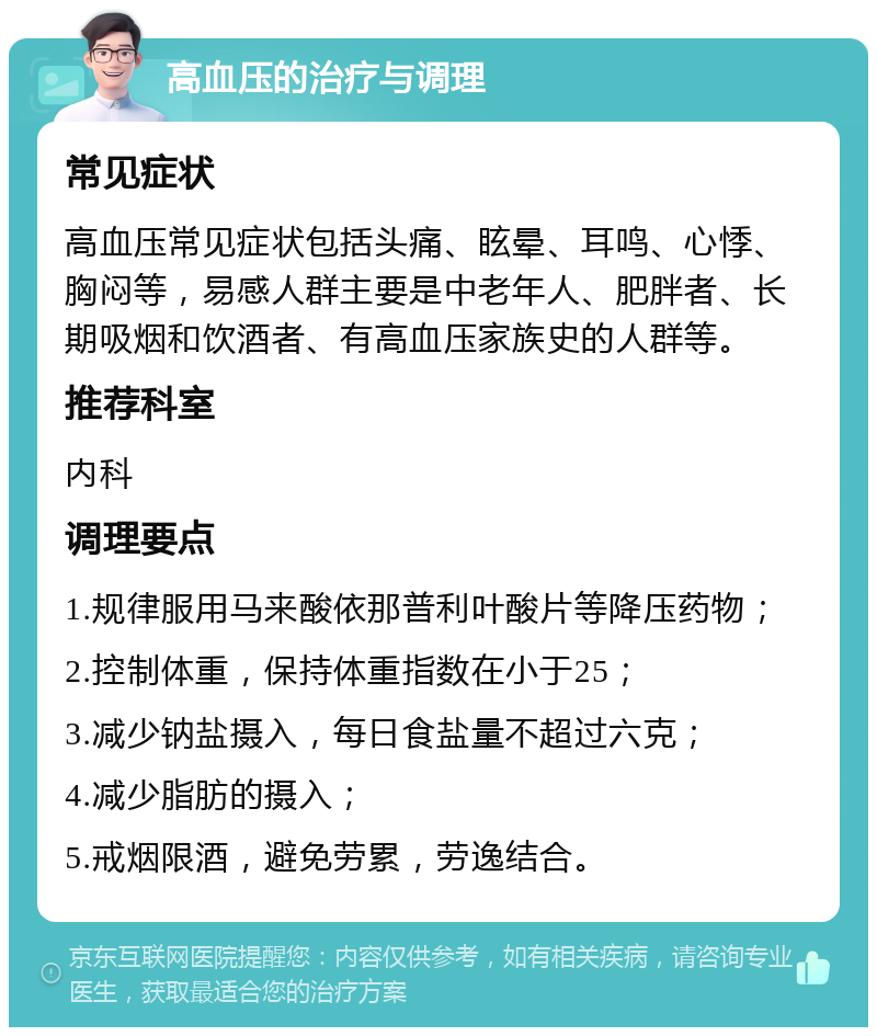 高血压的治疗与调理 常见症状 高血压常见症状包括头痛、眩晕、耳鸣、心悸、胸闷等，易感人群主要是中老年人、肥胖者、长期吸烟和饮酒者、有高血压家族史的人群等。 推荐科室 内科 调理要点 1.规律服用马来酸依那普利叶酸片等降压药物； 2.控制体重，保持体重指数在小于25； 3.减少钠盐摄入，每日食盐量不超过六克； 4.减少脂肪的摄入； 5.戒烟限酒，避免劳累，劳逸结合。