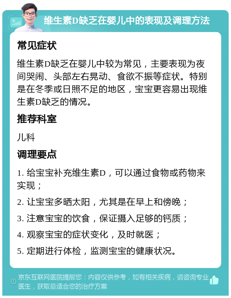 维生素D缺乏在婴儿中的表现及调理方法 常见症状 维生素D缺乏在婴儿中较为常见，主要表现为夜间哭闹、头部左右晃动、食欲不振等症状。特别是在冬季或日照不足的地区，宝宝更容易出现维生素D缺乏的情况。 推荐科室 儿科 调理要点 1. 给宝宝补充维生素D，可以通过食物或药物来实现； 2. 让宝宝多晒太阳，尤其是在早上和傍晚； 3. 注意宝宝的饮食，保证摄入足够的钙质； 4. 观察宝宝的症状变化，及时就医； 5. 定期进行体检，监测宝宝的健康状况。