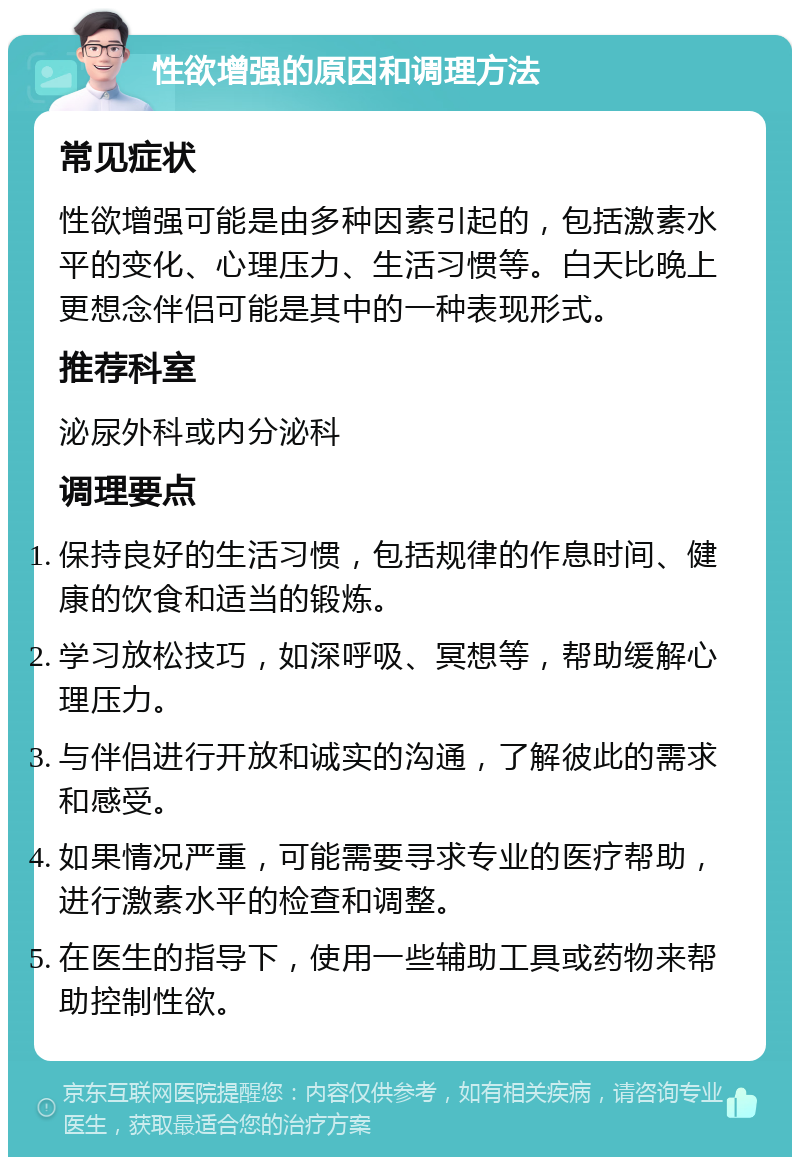 性欲增强的原因和调理方法 常见症状 性欲增强可能是由多种因素引起的，包括激素水平的变化、心理压力、生活习惯等。白天比晚上更想念伴侣可能是其中的一种表现形式。 推荐科室 泌尿外科或内分泌科 调理要点 保持良好的生活习惯，包括规律的作息时间、健康的饮食和适当的锻炼。 学习放松技巧，如深呼吸、冥想等，帮助缓解心理压力。 与伴侣进行开放和诚实的沟通，了解彼此的需求和感受。 如果情况严重，可能需要寻求专业的医疗帮助，进行激素水平的检查和调整。 在医生的指导下，使用一些辅助工具或药物来帮助控制性欲。