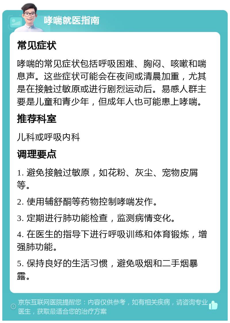 哮喘就医指南 常见症状 哮喘的常见症状包括呼吸困难、胸闷、咳嗽和喘息声。这些症状可能会在夜间或清晨加重，尤其是在接触过敏原或进行剧烈运动后。易感人群主要是儿童和青少年，但成年人也可能患上哮喘。 推荐科室 儿科或呼吸内科 调理要点 1. 避免接触过敏原，如花粉、灰尘、宠物皮屑等。 2. 使用辅舒酮等药物控制哮喘发作。 3. 定期进行肺功能检查，监测病情变化。 4. 在医生的指导下进行呼吸训练和体育锻炼，增强肺功能。 5. 保持良好的生活习惯，避免吸烟和二手烟暴露。