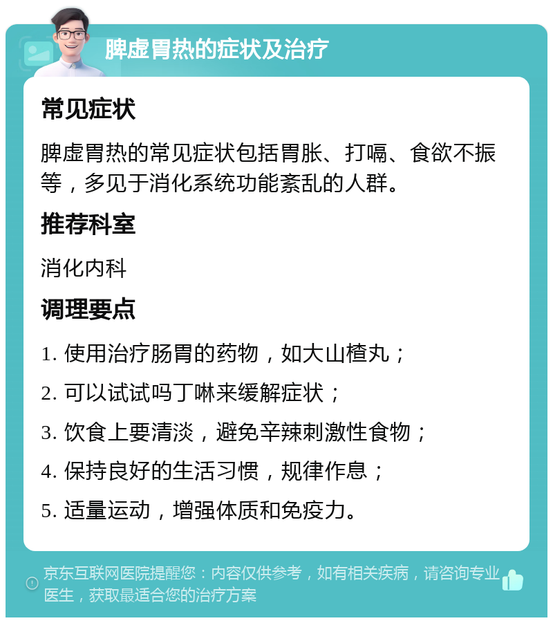 脾虚胃热的症状及治疗 常见症状 脾虚胃热的常见症状包括胃胀、打嗝、食欲不振等，多见于消化系统功能紊乱的人群。 推荐科室 消化内科 调理要点 1. 使用治疗肠胃的药物，如大山楂丸； 2. 可以试试吗丁啉来缓解症状； 3. 饮食上要清淡，避免辛辣刺激性食物； 4. 保持良好的生活习惯，规律作息； 5. 适量运动，增强体质和免疫力。