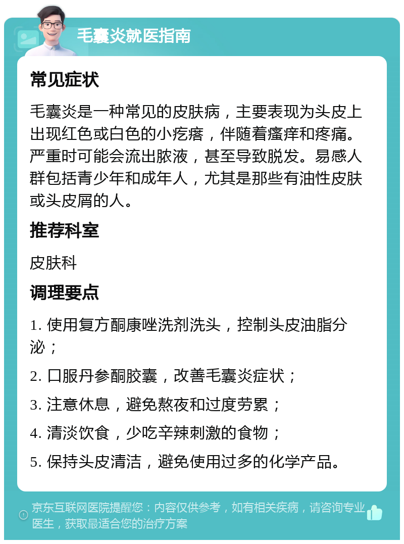 毛囊炎就医指南 常见症状 毛囊炎是一种常见的皮肤病，主要表现为头皮上出现红色或白色的小疙瘩，伴随着瘙痒和疼痛。严重时可能会流出脓液，甚至导致脱发。易感人群包括青少年和成年人，尤其是那些有油性皮肤或头皮屑的人。 推荐科室 皮肤科 调理要点 1. 使用复方酮康唑洗剂洗头，控制头皮油脂分泌； 2. 口服丹参酮胶囊，改善毛囊炎症状； 3. 注意休息，避免熬夜和过度劳累； 4. 清淡饮食，少吃辛辣刺激的食物； 5. 保持头皮清洁，避免使用过多的化学产品。