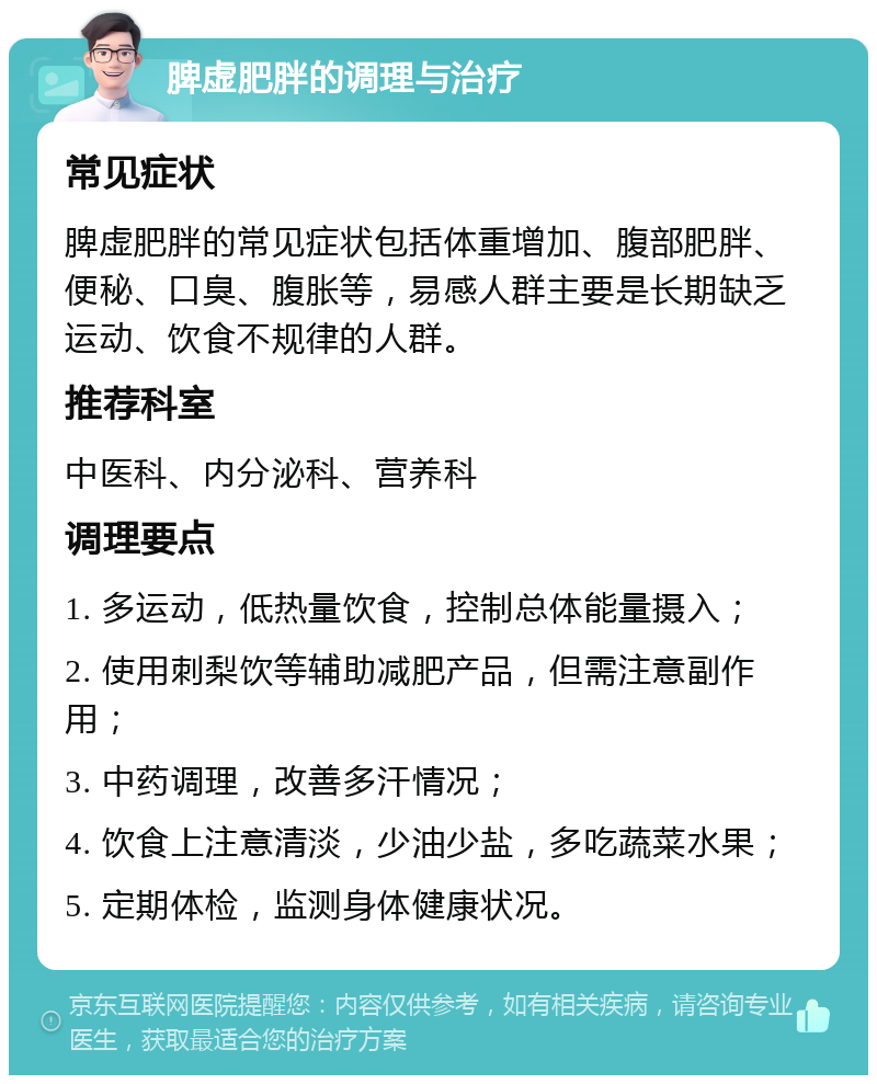 脾虚肥胖的调理与治疗 常见症状 脾虚肥胖的常见症状包括体重增加、腹部肥胖、便秘、口臭、腹胀等，易感人群主要是长期缺乏运动、饮食不规律的人群。 推荐科室 中医科、内分泌科、营养科 调理要点 1. 多运动，低热量饮食，控制总体能量摄入； 2. 使用刺梨饮等辅助减肥产品，但需注意副作用； 3. 中药调理，改善多汗情况； 4. 饮食上注意清淡，少油少盐，多吃蔬菜水果； 5. 定期体检，监测身体健康状况。