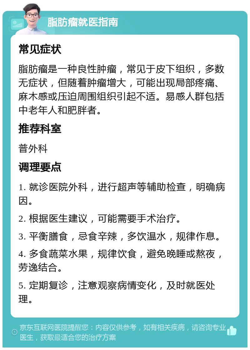 脂肪瘤就医指南 常见症状 脂肪瘤是一种良性肿瘤，常见于皮下组织，多数无症状，但随着肿瘤增大，可能出现局部疼痛、麻木感或压迫周围组织引起不适。易感人群包括中老年人和肥胖者。 推荐科室 普外科 调理要点 1. 就诊医院外科，进行超声等辅助检查，明确病因。 2. 根据医生建议，可能需要手术治疗。 3. 平衡膳食，忌食辛辣，多饮温水，规律作息。 4. 多食蔬菜水果，规律饮食，避免晚睡或熬夜，劳逸结合。 5. 定期复诊，注意观察病情变化，及时就医处理。