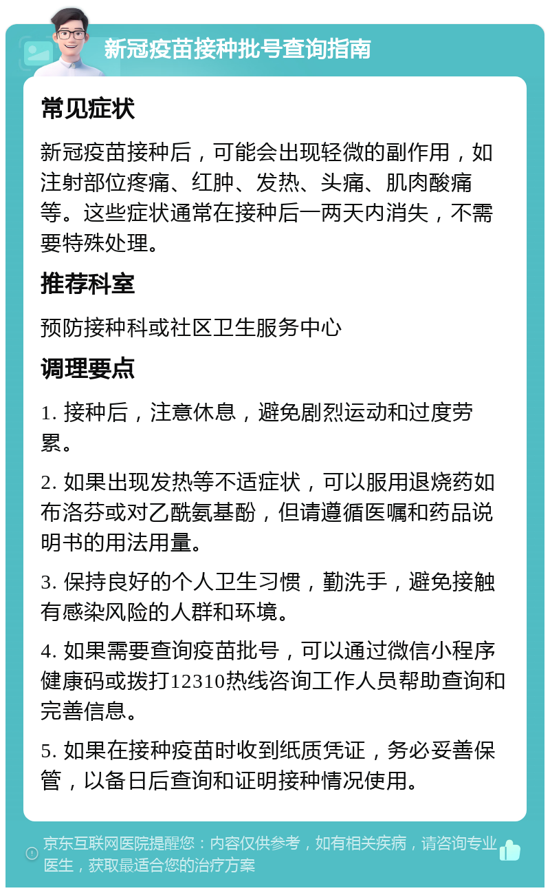 新冠疫苗接种批号查询指南 常见症状 新冠疫苗接种后，可能会出现轻微的副作用，如注射部位疼痛、红肿、发热、头痛、肌肉酸痛等。这些症状通常在接种后一两天内消失，不需要特殊处理。 推荐科室 预防接种科或社区卫生服务中心 调理要点 1. 接种后，注意休息，避免剧烈运动和过度劳累。 2. 如果出现发热等不适症状，可以服用退烧药如布洛芬或对乙酰氨基酚，但请遵循医嘱和药品说明书的用法用量。 3. 保持良好的个人卫生习惯，勤洗手，避免接触有感染风险的人群和环境。 4. 如果需要查询疫苗批号，可以通过微信小程序健康码或拨打12310热线咨询工作人员帮助查询和完善信息。 5. 如果在接种疫苗时收到纸质凭证，务必妥善保管，以备日后查询和证明接种情况使用。