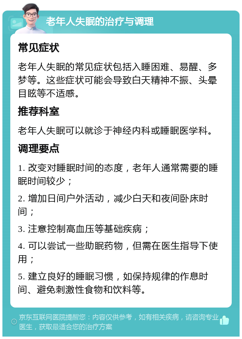 老年人失眠的治疗与调理 常见症状 老年人失眠的常见症状包括入睡困难、易醒、多梦等。这些症状可能会导致白天精神不振、头晕目眩等不适感。 推荐科室 老年人失眠可以就诊于神经内科或睡眠医学科。 调理要点 1. 改变对睡眠时间的态度，老年人通常需要的睡眠时间较少； 2. 增加日间户外活动，减少白天和夜间卧床时间； 3. 注意控制高血压等基础疾病； 4. 可以尝试一些助眠药物，但需在医生指导下使用； 5. 建立良好的睡眠习惯，如保持规律的作息时间、避免刺激性食物和饮料等。