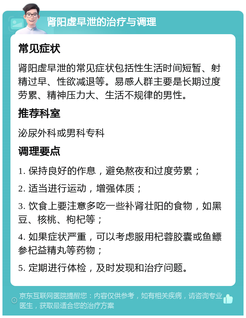 肾阳虚早泄的治疗与调理 常见症状 肾阳虚早泄的常见症状包括性生活时间短暂、射精过早、性欲减退等。易感人群主要是长期过度劳累、精神压力大、生活不规律的男性。 推荐科室 泌尿外科或男科专科 调理要点 1. 保持良好的作息，避免熬夜和过度劳累； 2. 适当进行运动，增强体质； 3. 饮食上要注意多吃一些补肾壮阳的食物，如黑豆、核桃、枸杞等； 4. 如果症状严重，可以考虑服用杞蓉胶囊或鱼鳔参杞益精丸等药物； 5. 定期进行体检，及时发现和治疗问题。