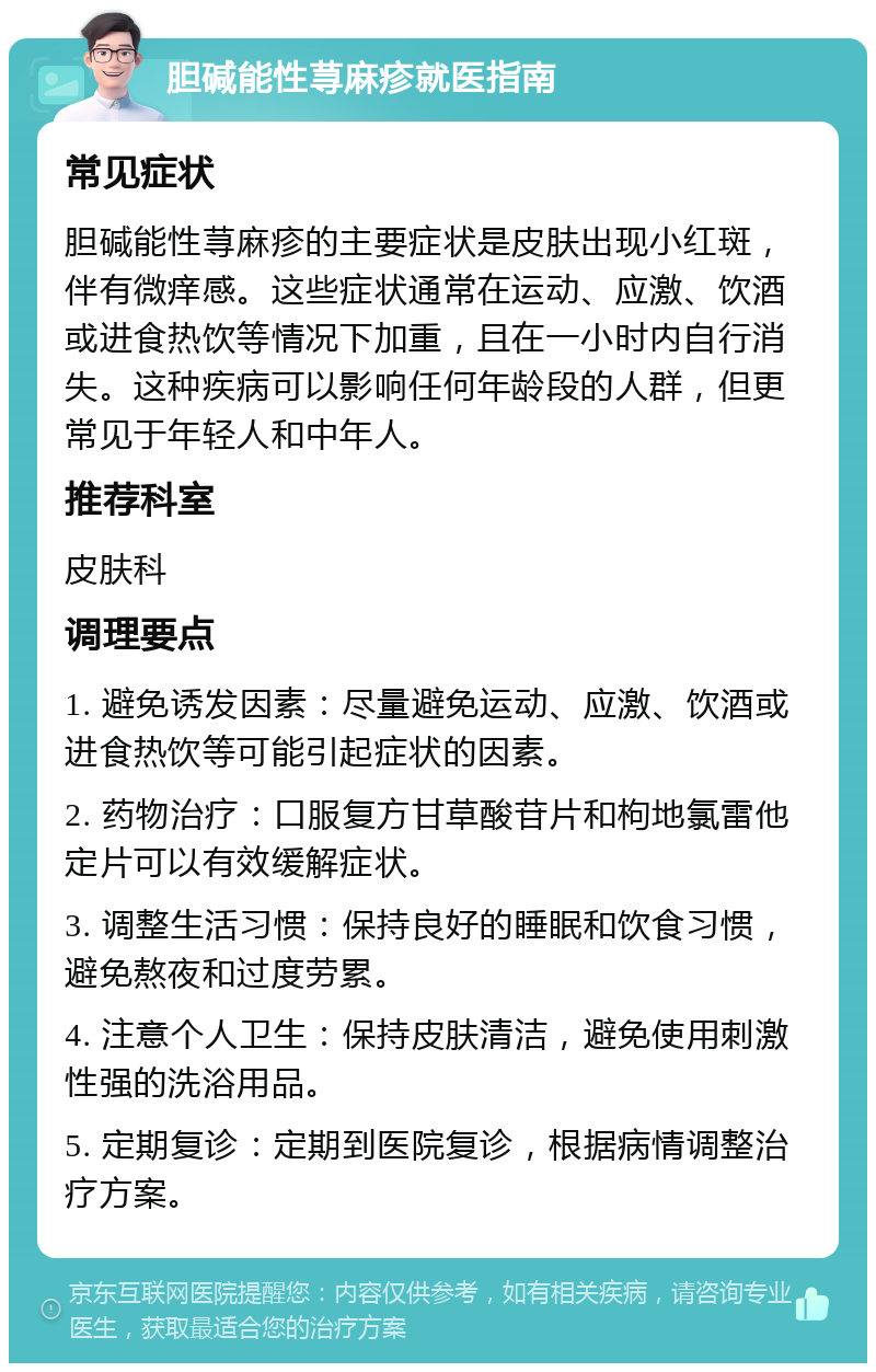 胆碱能性荨麻疹就医指南 常见症状 胆碱能性荨麻疹的主要症状是皮肤出现小红斑，伴有微痒感。这些症状通常在运动、应激、饮酒或进食热饮等情况下加重，且在一小时内自行消失。这种疾病可以影响任何年龄段的人群，但更常见于年轻人和中年人。 推荐科室 皮肤科 调理要点 1. 避免诱发因素：尽量避免运动、应激、饮酒或进食热饮等可能引起症状的因素。 2. 药物治疗：口服复方甘草酸苷片和枸地氯雷他定片可以有效缓解症状。 3. 调整生活习惯：保持良好的睡眠和饮食习惯，避免熬夜和过度劳累。 4. 注意个人卫生：保持皮肤清洁，避免使用刺激性强的洗浴用品。 5. 定期复诊：定期到医院复诊，根据病情调整治疗方案。