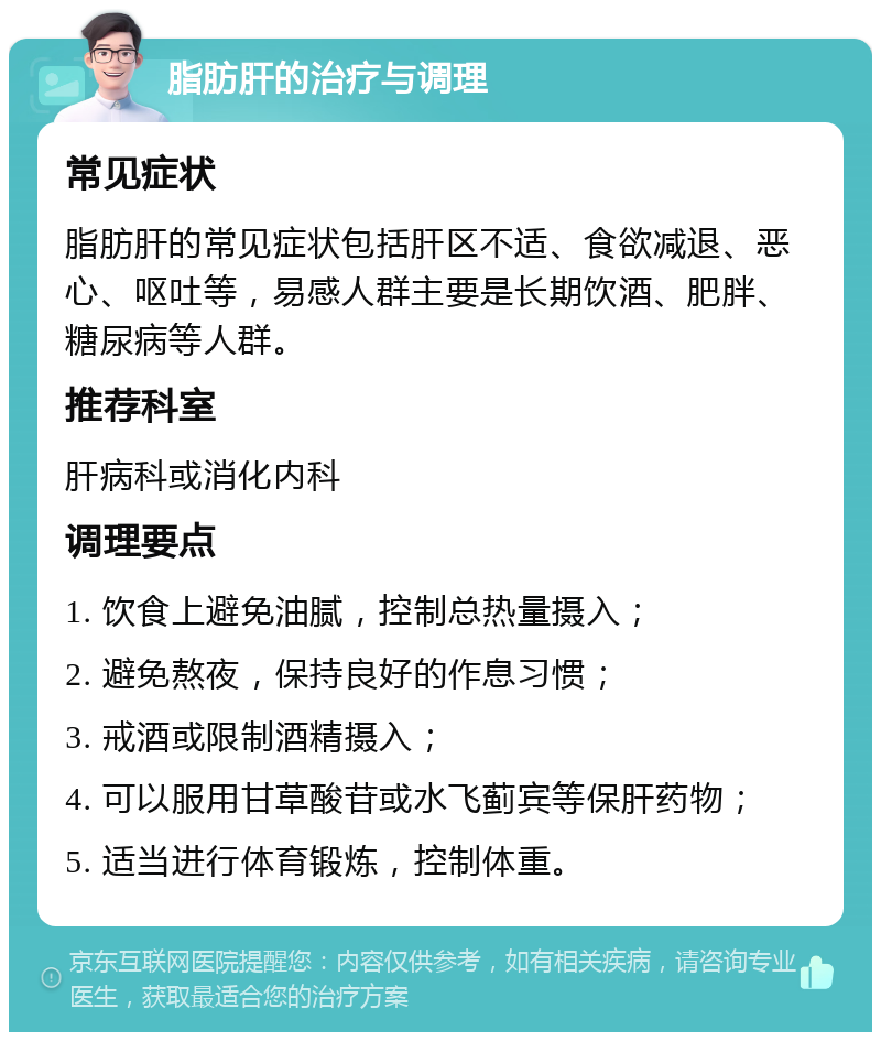 脂肪肝的治疗与调理 常见症状 脂肪肝的常见症状包括肝区不适、食欲减退、恶心、呕吐等，易感人群主要是长期饮酒、肥胖、糖尿病等人群。 推荐科室 肝病科或消化内科 调理要点 1. 饮食上避免油腻，控制总热量摄入； 2. 避免熬夜，保持良好的作息习惯； 3. 戒酒或限制酒精摄入； 4. 可以服用甘草酸苷或水飞蓟宾等保肝药物； 5. 适当进行体育锻炼，控制体重。