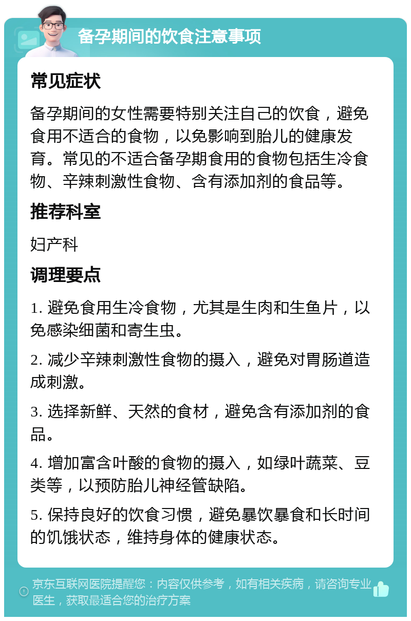 备孕期间的饮食注意事项 常见症状 备孕期间的女性需要特别关注自己的饮食，避免食用不适合的食物，以免影响到胎儿的健康发育。常见的不适合备孕期食用的食物包括生冷食物、辛辣刺激性食物、含有添加剂的食品等。 推荐科室 妇产科 调理要点 1. 避免食用生冷食物，尤其是生肉和生鱼片，以免感染细菌和寄生虫。 2. 减少辛辣刺激性食物的摄入，避免对胃肠道造成刺激。 3. 选择新鲜、天然的食材，避免含有添加剂的食品。 4. 增加富含叶酸的食物的摄入，如绿叶蔬菜、豆类等，以预防胎儿神经管缺陷。 5. 保持良好的饮食习惯，避免暴饮暴食和长时间的饥饿状态，维持身体的健康状态。