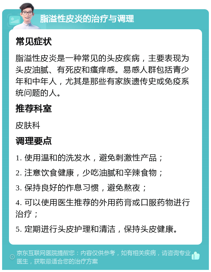 脂溢性皮炎的治疗与调理 常见症状 脂溢性皮炎是一种常见的头皮疾病，主要表现为头皮油腻、有死皮和瘙痒感。易感人群包括青少年和中年人，尤其是那些有家族遗传史或免疫系统问题的人。 推荐科室 皮肤科 调理要点 1. 使用温和的洗发水，避免刺激性产品； 2. 注意饮食健康，少吃油腻和辛辣食物； 3. 保持良好的作息习惯，避免熬夜； 4. 可以使用医生推荐的外用药膏或口服药物进行治疗； 5. 定期进行头皮护理和清洁，保持头皮健康。