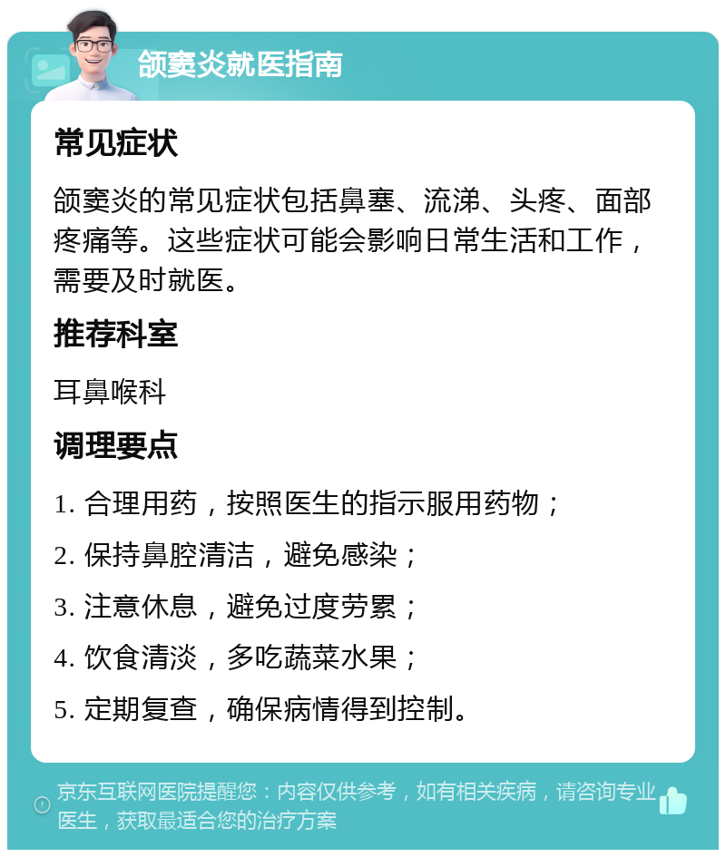 颌窦炎就医指南 常见症状 颌窦炎的常见症状包括鼻塞、流涕、头疼、面部疼痛等。这些症状可能会影响日常生活和工作，需要及时就医。 推荐科室 耳鼻喉科 调理要点 1. 合理用药，按照医生的指示服用药物； 2. 保持鼻腔清洁，避免感染； 3. 注意休息，避免过度劳累； 4. 饮食清淡，多吃蔬菜水果； 5. 定期复查，确保病情得到控制。