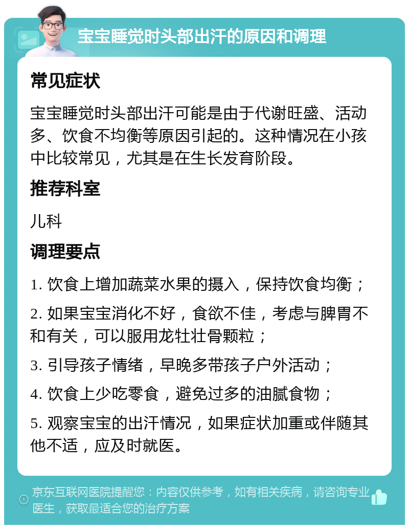 宝宝睡觉时头部出汗的原因和调理 常见症状 宝宝睡觉时头部出汗可能是由于代谢旺盛、活动多、饮食不均衡等原因引起的。这种情况在小孩中比较常见，尤其是在生长发育阶段。 推荐科室 儿科 调理要点 1. 饮食上增加蔬菜水果的摄入，保持饮食均衡； 2. 如果宝宝消化不好，食欲不佳，考虑与脾胃不和有关，可以服用龙牡壮骨颗粒； 3. 引导孩子情绪，早晚多带孩子户外活动； 4. 饮食上少吃零食，避免过多的油腻食物； 5. 观察宝宝的出汗情况，如果症状加重或伴随其他不适，应及时就医。