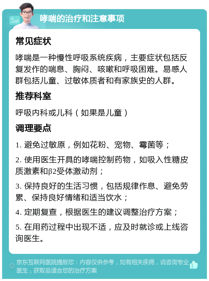 哮喘的治疗和注意事项 常见症状 哮喘是一种慢性呼吸系统疾病，主要症状包括反复发作的喘息、胸闷、咳嗽和呼吸困难。易感人群包括儿童、过敏体质者和有家族史的人群。 推荐科室 呼吸内科或儿科（如果是儿童） 调理要点 1. 避免过敏原，例如花粉、宠物、霉菌等； 2. 使用医生开具的哮喘控制药物，如吸入性糖皮质激素和β2受体激动剂； 3. 保持良好的生活习惯，包括规律作息、避免劳累、保持良好情绪和适当饮水； 4. 定期复查，根据医生的建议调整治疗方案； 5. 在用药过程中出现不适，应及时就诊或上线咨询医生。