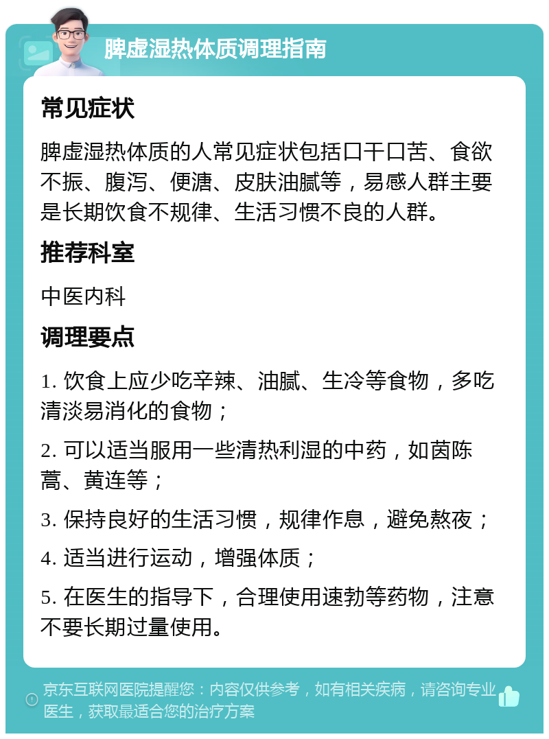 脾虚湿热体质调理指南 常见症状 脾虚湿热体质的人常见症状包括口干口苦、食欲不振、腹泻、便溏、皮肤油腻等，易感人群主要是长期饮食不规律、生活习惯不良的人群。 推荐科室 中医内科 调理要点 1. 饮食上应少吃辛辣、油腻、生冷等食物，多吃清淡易消化的食物； 2. 可以适当服用一些清热利湿的中药，如茵陈蒿、黄连等； 3. 保持良好的生活习惯，规律作息，避免熬夜； 4. 适当进行运动，增强体质； 5. 在医生的指导下，合理使用速勃等药物，注意不要长期过量使用。