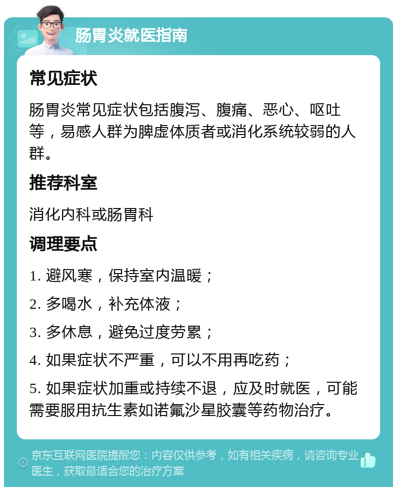 肠胃炎就医指南 常见症状 肠胃炎常见症状包括腹泻、腹痛、恶心、呕吐等，易感人群为脾虚体质者或消化系统较弱的人群。 推荐科室 消化内科或肠胃科 调理要点 1. 避风寒，保持室内温暖； 2. 多喝水，补充体液； 3. 多休息，避免过度劳累； 4. 如果症状不严重，可以不用再吃药； 5. 如果症状加重或持续不退，应及时就医，可能需要服用抗生素如诺氟沙星胶囊等药物治疗。