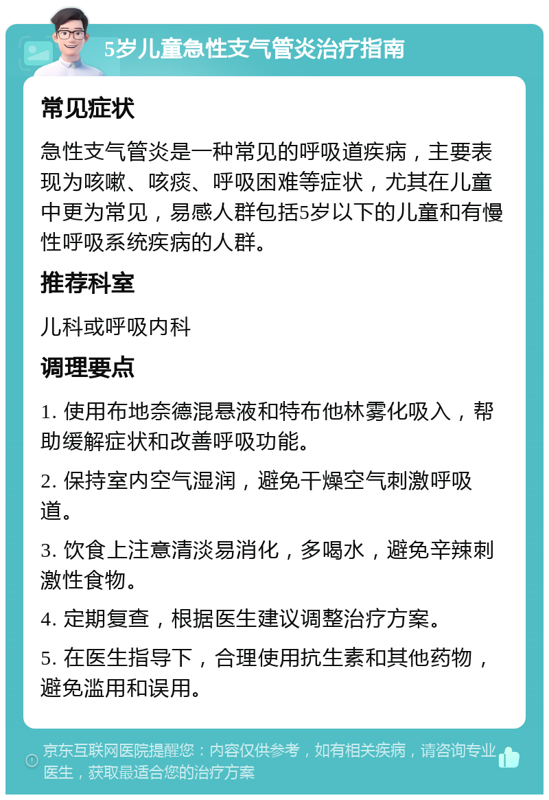 5岁儿童急性支气管炎治疗指南 常见症状 急性支气管炎是一种常见的呼吸道疾病，主要表现为咳嗽、咳痰、呼吸困难等症状，尤其在儿童中更为常见，易感人群包括5岁以下的儿童和有慢性呼吸系统疾病的人群。 推荐科室 儿科或呼吸内科 调理要点 1. 使用布地奈德混悬液和特布他林雾化吸入，帮助缓解症状和改善呼吸功能。 2. 保持室内空气湿润，避免干燥空气刺激呼吸道。 3. 饮食上注意清淡易消化，多喝水，避免辛辣刺激性食物。 4. 定期复查，根据医生建议调整治疗方案。 5. 在医生指导下，合理使用抗生素和其他药物，避免滥用和误用。