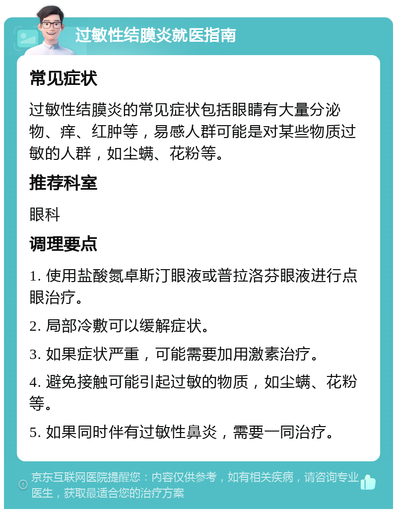 过敏性结膜炎就医指南 常见症状 过敏性结膜炎的常见症状包括眼睛有大量分泌物、痒、红肿等，易感人群可能是对某些物质过敏的人群，如尘螨、花粉等。 推荐科室 眼科 调理要点 1. 使用盐酸氮卓斯汀眼液或普拉洛芬眼液进行点眼治疗。 2. 局部冷敷可以缓解症状。 3. 如果症状严重，可能需要加用激素治疗。 4. 避免接触可能引起过敏的物质，如尘螨、花粉等。 5. 如果同时伴有过敏性鼻炎，需要一同治疗。