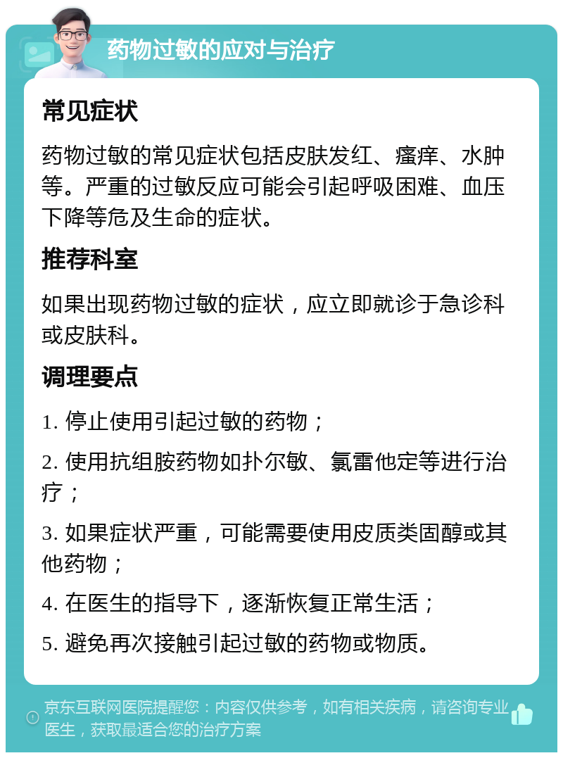 药物过敏的应对与治疗 常见症状 药物过敏的常见症状包括皮肤发红、瘙痒、水肿等。严重的过敏反应可能会引起呼吸困难、血压下降等危及生命的症状。 推荐科室 如果出现药物过敏的症状，应立即就诊于急诊科或皮肤科。 调理要点 1. 停止使用引起过敏的药物； 2. 使用抗组胺药物如扑尔敏、氯雷他定等进行治疗； 3. 如果症状严重，可能需要使用皮质类固醇或其他药物； 4. 在医生的指导下，逐渐恢复正常生活； 5. 避免再次接触引起过敏的药物或物质。