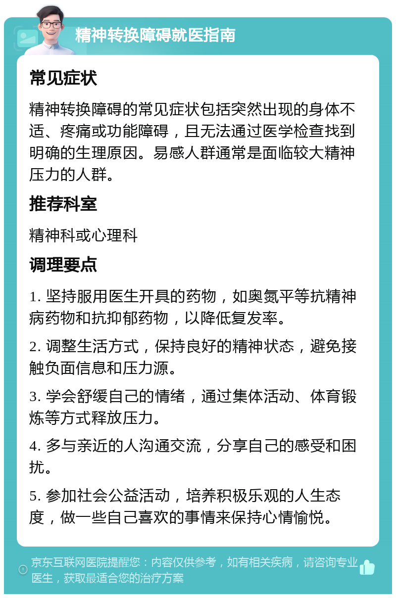 精神转换障碍就医指南 常见症状 精神转换障碍的常见症状包括突然出现的身体不适、疼痛或功能障碍，且无法通过医学检查找到明确的生理原因。易感人群通常是面临较大精神压力的人群。 推荐科室 精神科或心理科 调理要点 1. 坚持服用医生开具的药物，如奥氮平等抗精神病药物和抗抑郁药物，以降低复发率。 2. 调整生活方式，保持良好的精神状态，避免接触负面信息和压力源。 3. 学会舒缓自己的情绪，通过集体活动、体育锻炼等方式释放压力。 4. 多与亲近的人沟通交流，分享自己的感受和困扰。 5. 参加社会公益活动，培养积极乐观的人生态度，做一些自己喜欢的事情来保持心情愉悦。