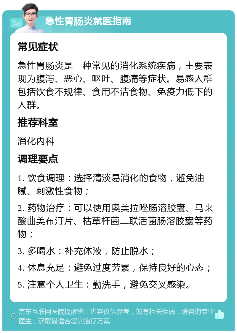 急性胃肠炎就医指南 常见症状 急性胃肠炎是一种常见的消化系统疾病，主要表现为腹泻、恶心、呕吐、腹痛等症状。易感人群包括饮食不规律、食用不洁食物、免疫力低下的人群。 推荐科室 消化内科 调理要点 1. 饮食调理：选择清淡易消化的食物，避免油腻、刺激性食物； 2. 药物治疗：可以使用奥美拉唑肠溶胶囊、马来酸曲美布汀片、枯草杆菌二联活菌肠溶胶囊等药物； 3. 多喝水：补充体液，防止脱水； 4. 休息充足：避免过度劳累，保持良好的心态； 5. 注意个人卫生：勤洗手，避免交叉感染。