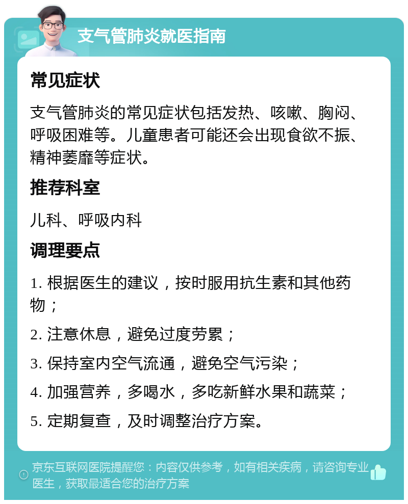 支气管肺炎就医指南 常见症状 支气管肺炎的常见症状包括发热、咳嗽、胸闷、呼吸困难等。儿童患者可能还会出现食欲不振、精神萎靡等症状。 推荐科室 儿科、呼吸内科 调理要点 1. 根据医生的建议，按时服用抗生素和其他药物； 2. 注意休息，避免过度劳累； 3. 保持室内空气流通，避免空气污染； 4. 加强营养，多喝水，多吃新鲜水果和蔬菜； 5. 定期复查，及时调整治疗方案。