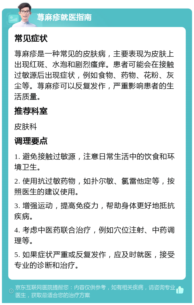 荨麻疹就医指南 常见症状 荨麻疹是一种常见的皮肤病，主要表现为皮肤上出现红斑、水泡和剧烈瘙痒。患者可能会在接触过敏源后出现症状，例如食物、药物、花粉、灰尘等。荨麻疹可以反复发作，严重影响患者的生活质量。 推荐科室 皮肤科 调理要点 1. 避免接触过敏源，注意日常生活中的饮食和环境卫生。 2. 使用抗过敏药物，如扑尔敏、氯雷他定等，按照医生的建议使用。 3. 增强运动，提高免疫力，帮助身体更好地抵抗疾病。 4. 考虑中医药联合治疗，例如穴位注射、中药调理等。 5. 如果症状严重或反复发作，应及时就医，接受专业的诊断和治疗。