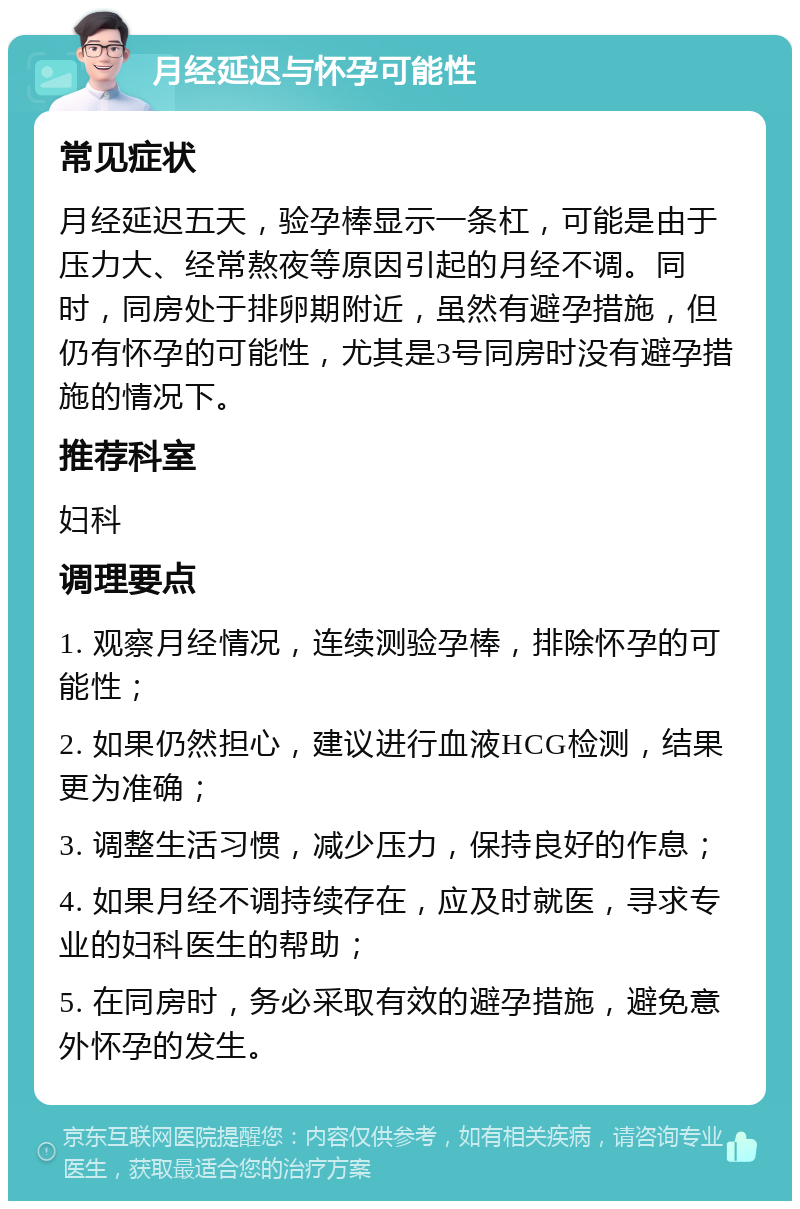 月经延迟与怀孕可能性 常见症状 月经延迟五天，验孕棒显示一条杠，可能是由于压力大、经常熬夜等原因引起的月经不调。同时，同房处于排卵期附近，虽然有避孕措施，但仍有怀孕的可能性，尤其是3号同房时没有避孕措施的情况下。 推荐科室 妇科 调理要点 1. 观察月经情况，连续测验孕棒，排除怀孕的可能性； 2. 如果仍然担心，建议进行血液HCG检测，结果更为准确； 3. 调整生活习惯，减少压力，保持良好的作息； 4. 如果月经不调持续存在，应及时就医，寻求专业的妇科医生的帮助； 5. 在同房时，务必采取有效的避孕措施，避免意外怀孕的发生。