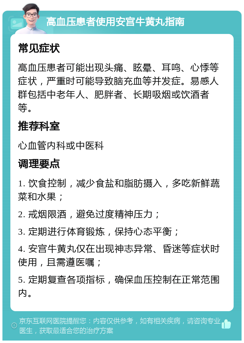 高血压患者使用安宫牛黄丸指南 常见症状 高血压患者可能出现头痛、眩晕、耳鸣、心悸等症状，严重时可能导致脑充血等并发症。易感人群包括中老年人、肥胖者、长期吸烟或饮酒者等。 推荐科室 心血管内科或中医科 调理要点 1. 饮食控制，减少食盐和脂肪摄入，多吃新鲜蔬菜和水果； 2. 戒烟限酒，避免过度精神压力； 3. 定期进行体育锻炼，保持心态平衡； 4. 安宫牛黄丸仅在出现神志异常、昏迷等症状时使用，且需遵医嘱； 5. 定期复查各项指标，确保血压控制在正常范围内。