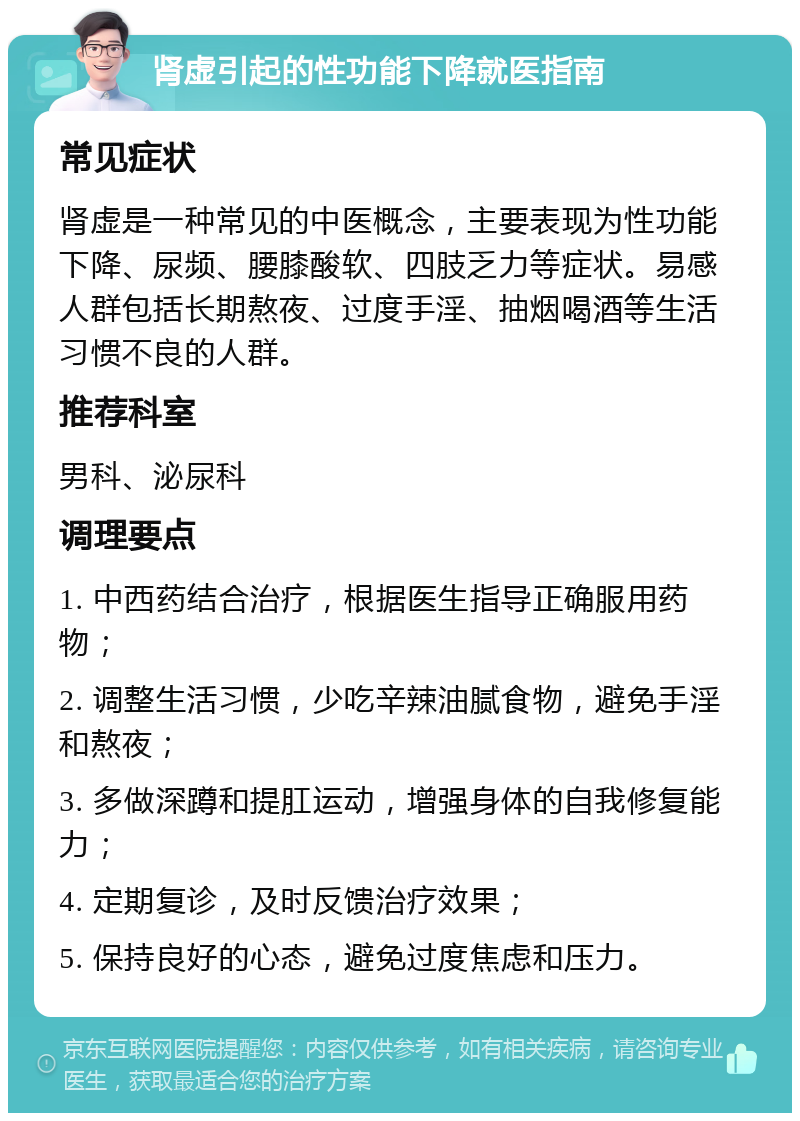 肾虚引起的性功能下降就医指南 常见症状 肾虚是一种常见的中医概念，主要表现为性功能下降、尿频、腰膝酸软、四肢乏力等症状。易感人群包括长期熬夜、过度手淫、抽烟喝酒等生活习惯不良的人群。 推荐科室 男科、泌尿科 调理要点 1. 中西药结合治疗，根据医生指导正确服用药物； 2. 调整生活习惯，少吃辛辣油腻食物，避免手淫和熬夜； 3. 多做深蹲和提肛运动，增强身体的自我修复能力； 4. 定期复诊，及时反馈治疗效果； 5. 保持良好的心态，避免过度焦虑和压力。