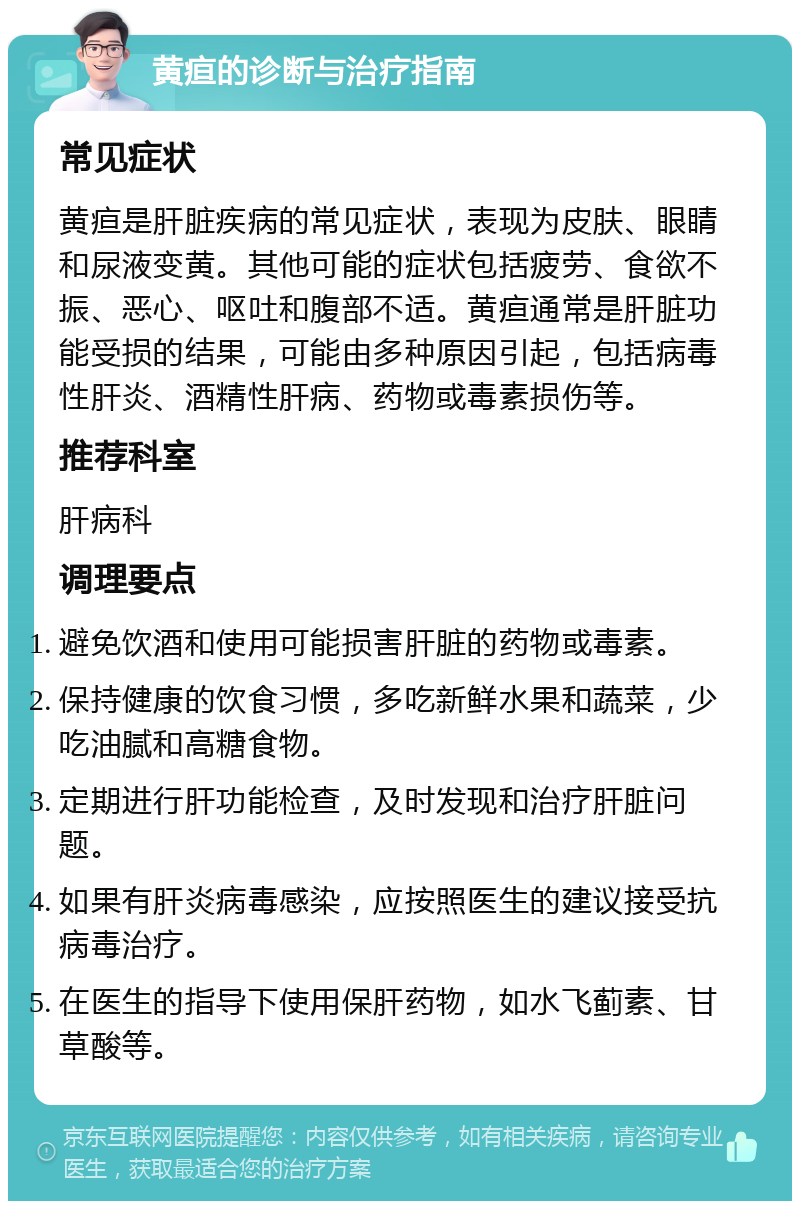 黄疸的诊断与治疗指南 常见症状 黄疸是肝脏疾病的常见症状，表现为皮肤、眼睛和尿液变黄。其他可能的症状包括疲劳、食欲不振、恶心、呕吐和腹部不适。黄疸通常是肝脏功能受损的结果，可能由多种原因引起，包括病毒性肝炎、酒精性肝病、药物或毒素损伤等。 推荐科室 肝病科 调理要点 避免饮酒和使用可能损害肝脏的药物或毒素。 保持健康的饮食习惯，多吃新鲜水果和蔬菜，少吃油腻和高糖食物。 定期进行肝功能检查，及时发现和治疗肝脏问题。 如果有肝炎病毒感染，应按照医生的建议接受抗病毒治疗。 在医生的指导下使用保肝药物，如水飞蓟素、甘草酸等。