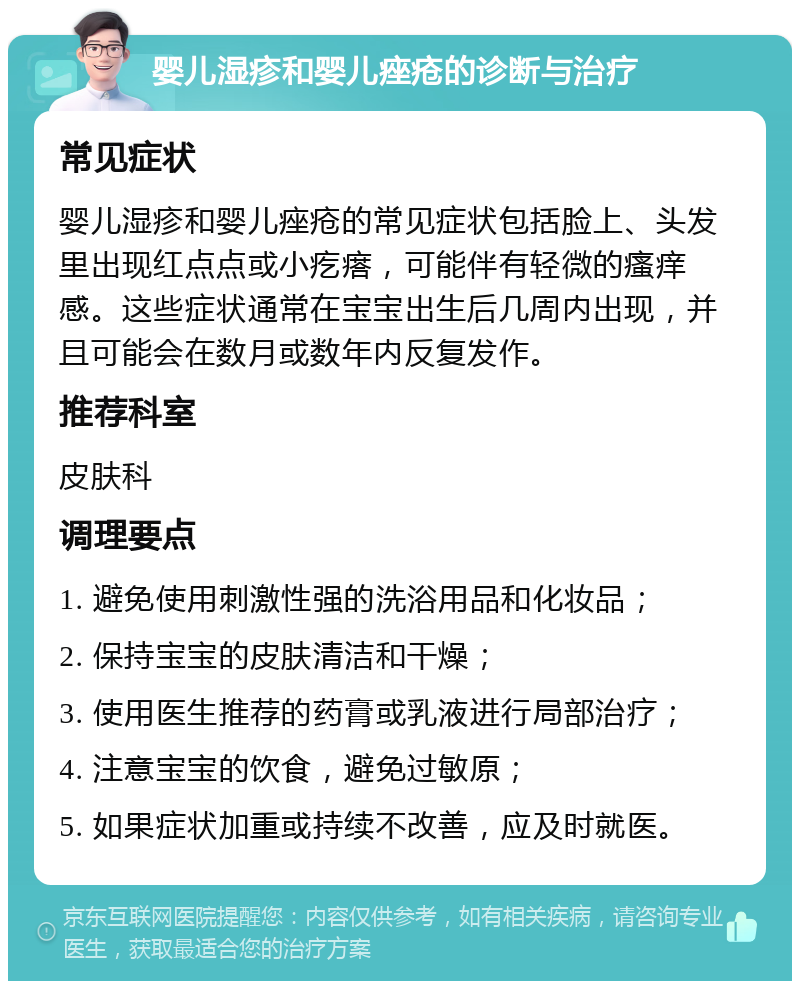 婴儿湿疹和婴儿痤疮的诊断与治疗 常见症状 婴儿湿疹和婴儿痤疮的常见症状包括脸上、头发里出现红点点或小疙瘩，可能伴有轻微的瘙痒感。这些症状通常在宝宝出生后几周内出现，并且可能会在数月或数年内反复发作。 推荐科室 皮肤科 调理要点 1. 避免使用刺激性强的洗浴用品和化妆品； 2. 保持宝宝的皮肤清洁和干燥； 3. 使用医生推荐的药膏或乳液进行局部治疗； 4. 注意宝宝的饮食，避免过敏原； 5. 如果症状加重或持续不改善，应及时就医。