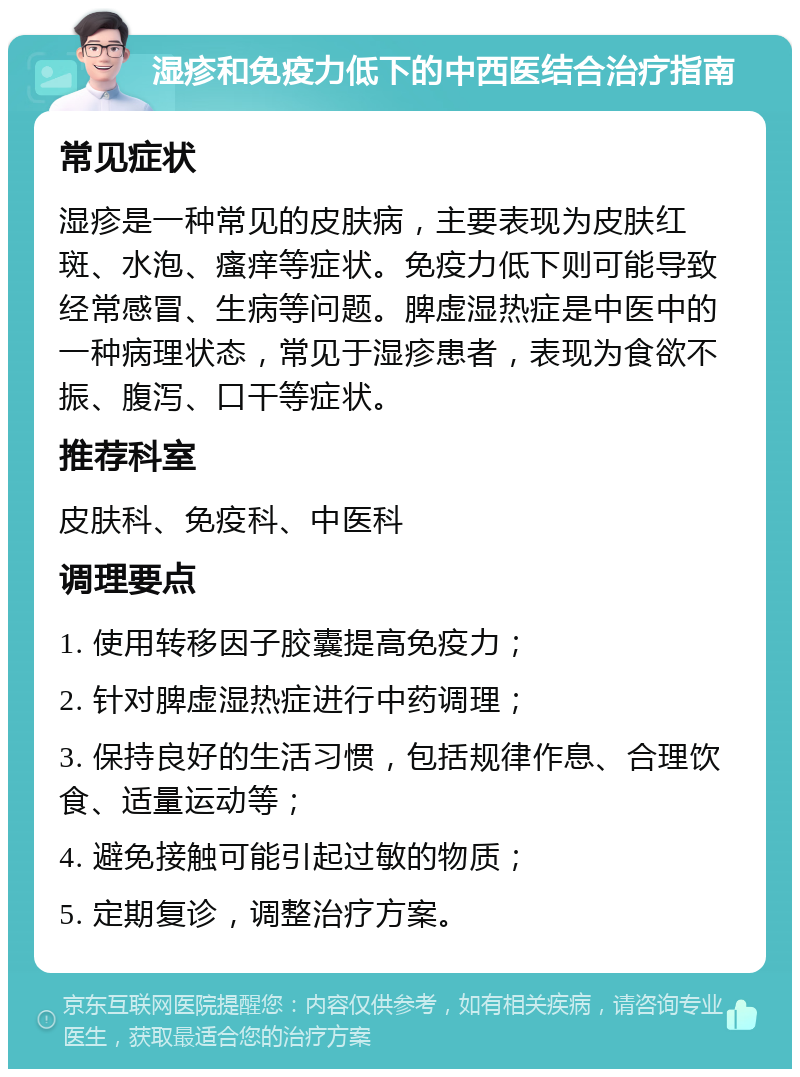 湿疹和免疫力低下的中西医结合治疗指南 常见症状 湿疹是一种常见的皮肤病，主要表现为皮肤红斑、水泡、瘙痒等症状。免疫力低下则可能导致经常感冒、生病等问题。脾虚湿热症是中医中的一种病理状态，常见于湿疹患者，表现为食欲不振、腹泻、口干等症状。 推荐科室 皮肤科、免疫科、中医科 调理要点 1. 使用转移因子胶囊提高免疫力； 2. 针对脾虚湿热症进行中药调理； 3. 保持良好的生活习惯，包括规律作息、合理饮食、适量运动等； 4. 避免接触可能引起过敏的物质； 5. 定期复诊，调整治疗方案。