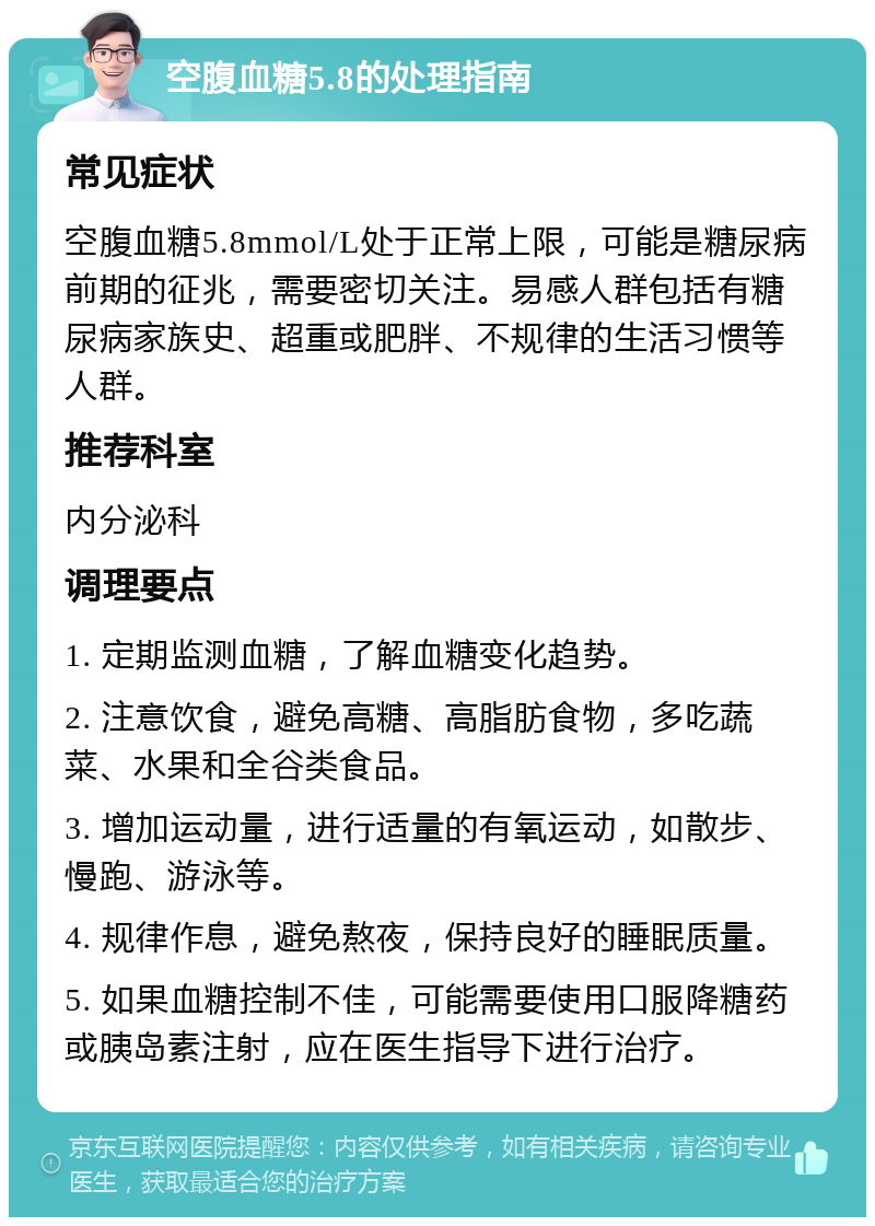 空腹血糖5.8的处理指南 常见症状 空腹血糖5.8mmol/L处于正常上限，可能是糖尿病前期的征兆，需要密切关注。易感人群包括有糖尿病家族史、超重或肥胖、不规律的生活习惯等人群。 推荐科室 内分泌科 调理要点 1. 定期监测血糖，了解血糖变化趋势。 2. 注意饮食，避免高糖、高脂肪食物，多吃蔬菜、水果和全谷类食品。 3. 增加运动量，进行适量的有氧运动，如散步、慢跑、游泳等。 4. 规律作息，避免熬夜，保持良好的睡眠质量。 5. 如果血糖控制不佳，可能需要使用口服降糖药或胰岛素注射，应在医生指导下进行治疗。