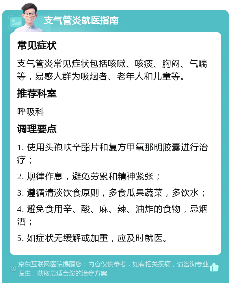 支气管炎就医指南 常见症状 支气管炎常见症状包括咳嗽、咳痰、胸闷、气喘等，易感人群为吸烟者、老年人和儿童等。 推荐科室 呼吸科 调理要点 1. 使用头孢呋辛酯片和复方甲氧那明胶囊进行治疗； 2. 规律作息，避免劳累和精神紧张； 3. 遵循清淡饮食原则，多食瓜果蔬菜，多饮水； 4. 避免食用辛、酸、麻、辣、油炸的食物，忌烟酒； 5. 如症状无缓解或加重，应及时就医。