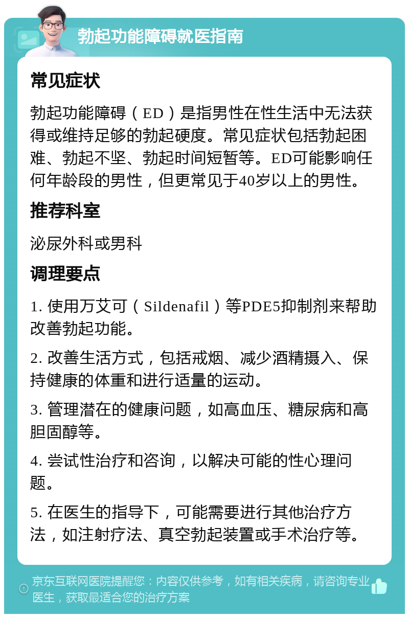 勃起功能障碍就医指南 常见症状 勃起功能障碍（ED）是指男性在性生活中无法获得或维持足够的勃起硬度。常见症状包括勃起困难、勃起不坚、勃起时间短暂等。ED可能影响任何年龄段的男性，但更常见于40岁以上的男性。 推荐科室 泌尿外科或男科 调理要点 1. 使用万艾可（Sildenafil）等PDE5抑制剂来帮助改善勃起功能。 2. 改善生活方式，包括戒烟、减少酒精摄入、保持健康的体重和进行适量的运动。 3. 管理潜在的健康问题，如高血压、糖尿病和高胆固醇等。 4. 尝试性治疗和咨询，以解决可能的性心理问题。 5. 在医生的指导下，可能需要进行其他治疗方法，如注射疗法、真空勃起装置或手术治疗等。