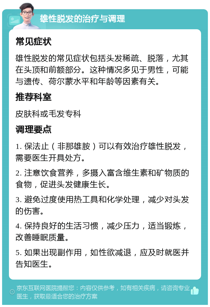 雄性脱发的治疗与调理 常见症状 雄性脱发的常见症状包括头发稀疏、脱落，尤其在头顶和前额部分。这种情况多见于男性，可能与遗传、荷尔蒙水平和年龄等因素有关。 推荐科室 皮肤科或毛发专科 调理要点 1. 保法止（非那雄胺）可以有效治疗雄性脱发，需要医生开具处方。 2. 注意饮食营养，多摄入富含维生素和矿物质的食物，促进头发健康生长。 3. 避免过度使用热工具和化学处理，减少对头发的伤害。 4. 保持良好的生活习惯，减少压力，适当锻炼，改善睡眠质量。 5. 如果出现副作用，如性欲减退，应及时就医并告知医生。